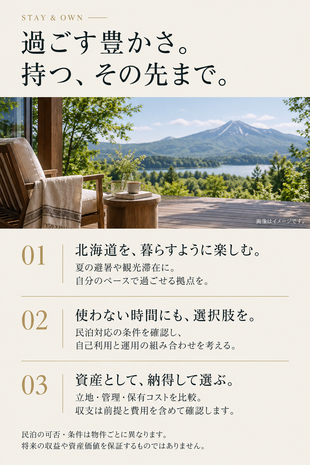 過ごす豊かさ。持つ、その先まで。1 北海道を、暮らすように楽しむ。夏の避暑や観光滞在に、自分のペースで過ごせる拠点を。2 使わない時間にも、選択肢を。民泊対応の条件を確認し、自己利用と運用の組み合わせを考える。3 資産として、納得して選ぶ。立地・管理・保有コストを比較。収支は前提と費用を含めて確認します。民泊の可否・条件は物件ごとに異なります。将来の収益や資産価値を保証するものではありません。画像はイメージです。