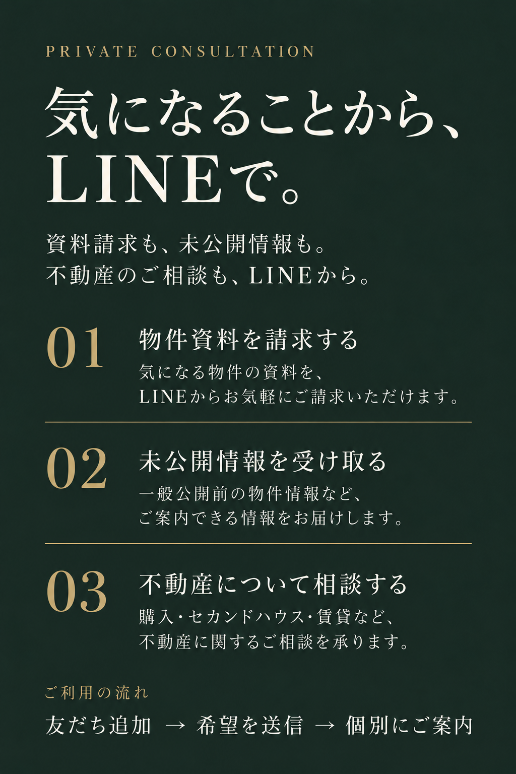 気になることから、LINEで。資料請求も、未公開情報も。不動産のご相談も、LINEから。1 物件資料を請求する。気になる物件の資料を、LINEからお気軽にご請求いただけます。2 未公開情報を受け取る。一般公開前の物件情報など、ご案内できる情報をお届けします。3 不動産について相談する。購入・セカンドハウス・賃貸など、不動産に関するご相談を承ります。友だち追加、希望を送信、個別にご案内。