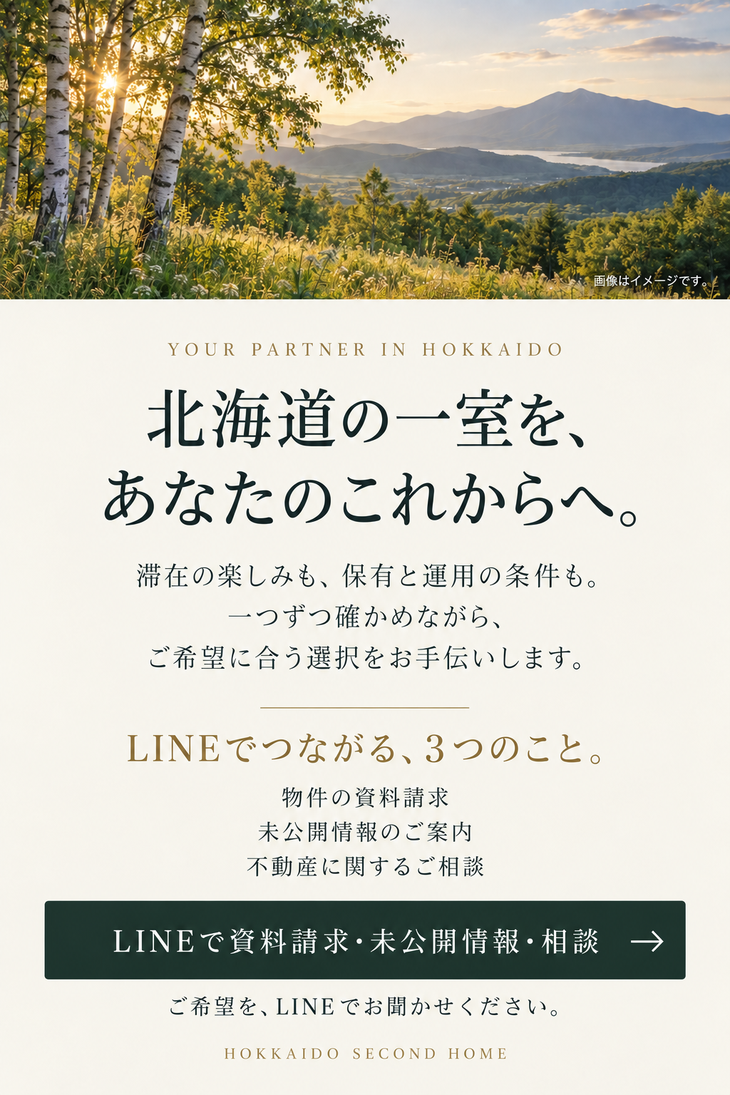 北海道の一室を、あなたのこれからへ。滞在の楽しみも、保有と運用の条件も。一つずつ確かめながら、ご希望に合う選択をお手伝いします。LINEでつながる、3つのこと。物件の資料請求、未公開情報のご案内、不動産に関するご相談。ご希望を、LINEでお聞かせください。画像はイメージです。